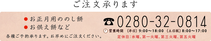 〈お餅のご注文〉
      お正月用のし餅、お供え餅などご注文承ります。
      TEL：0280-32-0814、
      営業時間：平日 9:00～18:30、土日祝：8:00～18:30、
      定休日：水曜、第三火曜